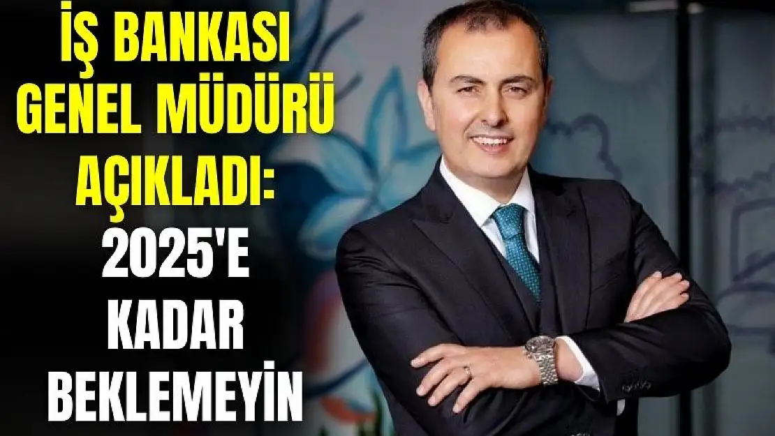 İş Bankası genel müdürü açıkladı: 2025'e kadar beklemeyin