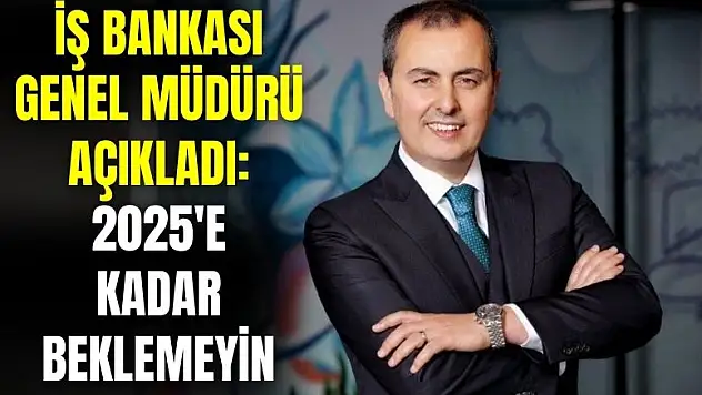 İş Bankası genel müdürü açıkladı: 2025'e kadar beklemeyin